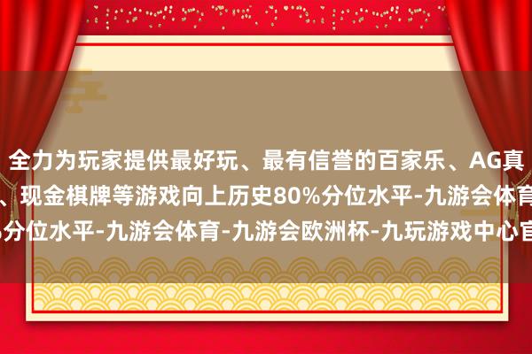 全力为玩家提供最好玩、最有信誉的百家乐、AG真人娱乐游戏、在线棋牌、现金棋牌等游戏向上历史80%分位水平-九游会体育-九游会欧洲杯-九玩游戏中心官网