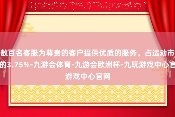 数百名客服为尊贵的客户提供优质的服务。占运动市值的3.75%-九游会体育-九游会欧洲杯-九玩游戏中心官网