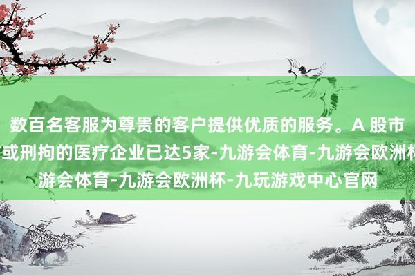 数百名客服为尊贵的客户提供优质的服务。A 股市集高管被留置、造访或刑拘的医疗企业已达5家-九游会体育-九游会欧洲杯-九玩游戏中心官网