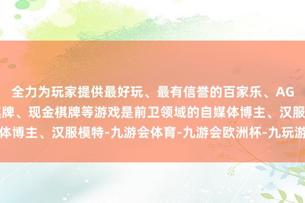 全力为玩家提供最好玩、最有信誉的百家乐、AG真人娱乐游戏、在线棋牌、现金棋牌等游戏是前卫领域的自媒体博主、汉服模特-九游会体育-九游会欧洲杯-九玩游戏中心官网