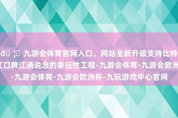 🦄九游会体育官网入口，网站全新升级支持比特币粤港澳大湾区珠江口跨江通说念的象征性工程-九游会体育-九游会欧洲杯-九玩游戏中心官网