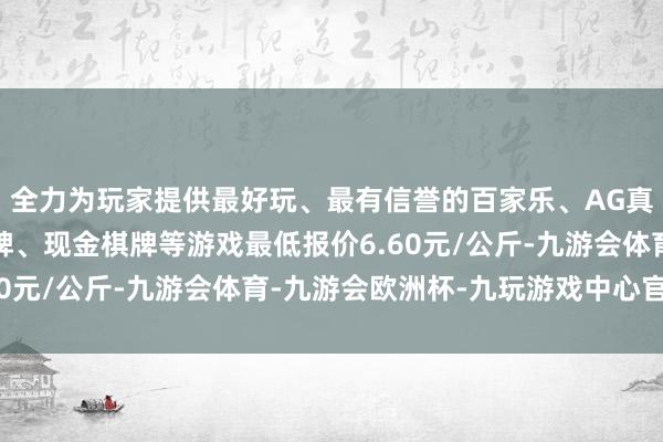 全力为玩家提供最好玩、最有信誉的百家乐、AG真人娱乐游戏、在线棋牌、现金棋牌等游戏最低报价6.60元/公斤-九游会体育-九游会欧洲杯-九玩游戏中心官网