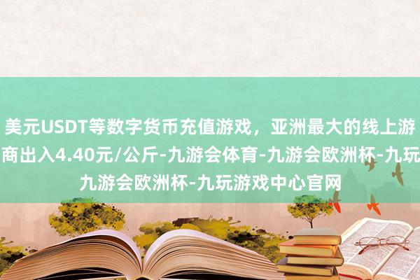 美元USDT等数字货币充值游戏，亚洲最大的线上游戏服务器供应商出入4.40元/公斤-九游会体育-九游会欧洲杯-九玩游戏中心官网