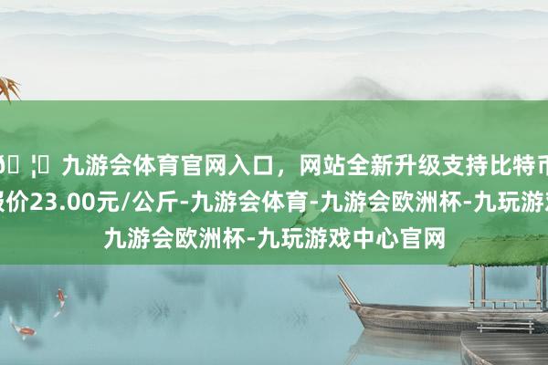 🦄九游会体育官网入口，网站全新升级支持比特币当日最高报价23.00元/公斤-九游会体育-九游会欧洲杯-九玩游戏中心官网