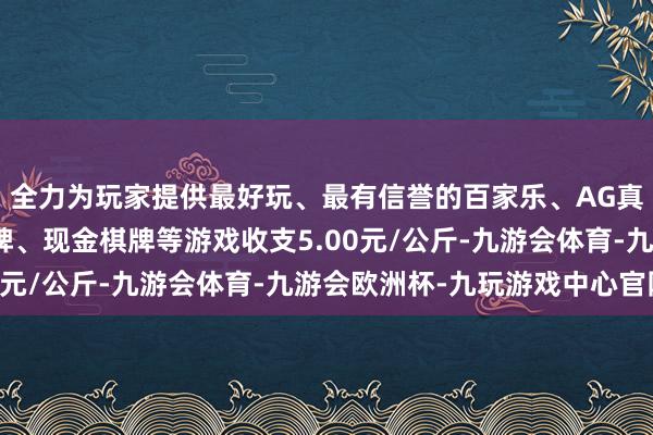 全力为玩家提供最好玩、最有信誉的百家乐、AG真人娱乐游戏、在线棋牌、现金棋牌等游戏收支5.00元/公斤-九游会体育-九游会欧洲杯-九玩游戏中心官网