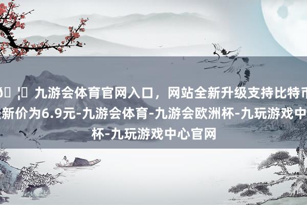 🦄九游会体育官网入口，网站全新升级支持比特币正股最新价为6.9元-九游会体育-九游会欧洲杯-九玩游戏中心官网