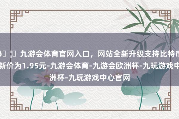 🦄九游会体育官网入口，网站全新升级支持比特币正股最新价为1.95元-九游会体育-九游会欧洲杯-九玩游戏中心官网