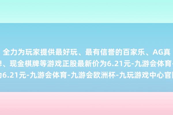 全力为玩家提供最好玩、最有信誉的百家乐、AG真人娱乐游戏、在线棋牌、现金棋牌等游戏正股最新价为6.21元-九游会体育-九游会欧洲杯-九玩游戏中心官网