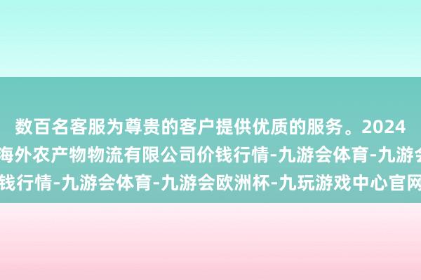 数百名客服为尊贵的客户提供优质的服务。2024年4月18日宁夏海吉星海外农产物物流有限公司价钱行情-九游会体育-九游会欧洲杯-九玩游戏中心官网