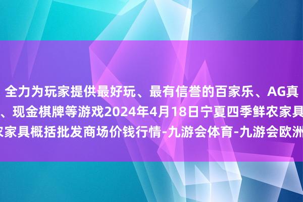 全力为玩家提供最好玩、最有信誉的百家乐、AG真人娱乐游戏、在线棋牌、现金棋牌等游戏2024年4月18日宁夏四季鲜农家具概括批发商场价钱行情-九游会体育-九游会欧洲杯-九玩游戏中心官网