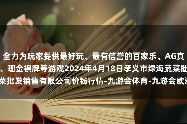 全力为玩家提供最好玩、最有信誉的百家乐、AG真人娱乐游戏、在线棋牌、现金棋牌等游戏2024年4月18日孝义市绿海蔬菜批发销售有限公司价钱行情-九游会体育-九游会欧洲杯-九玩游戏中心官网