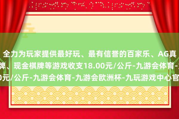 全力为玩家提供最好玩、最有信誉的百家乐、AG真人娱乐游戏、在线棋牌、现金棋牌等游戏收支18.00元/公斤-九游会体育-九游会欧洲杯-九玩游戏中心官网