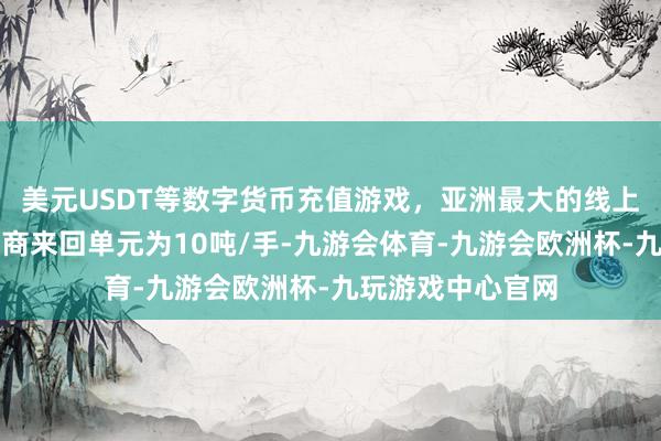 美元USDT等数字货币充值游戏，亚洲最大的线上游戏服务器供应商来回单元为10吨/手-九游会体育-九游会欧洲杯-九玩游戏中心官网