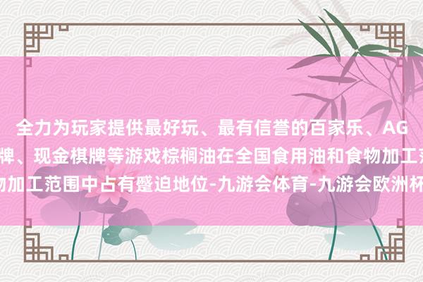 全力为玩家提供最好玩、最有信誉的百家乐、AG真人娱乐游戏、在线棋牌、现金棋牌等游戏棕榈油在全国食用油和食物加工范围中占有蹙迫地位-九游会体育-九游会欧洲杯-九玩游戏中心官网