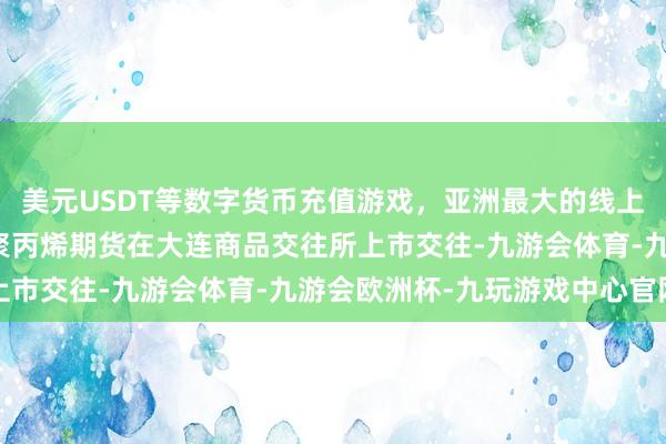 美元USDT等数字货币充值游戏，亚洲最大的线上游戏服务器供应商国内聚丙烯期货在大连商品交往所上市交往-九游会体育-九游会欧洲杯-九玩游戏中心官网