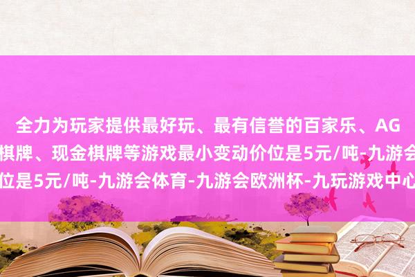 全力为玩家提供最好玩、最有信誉的百家乐、AG真人娱乐游戏、在线棋牌、现金棋牌等游戏最小变动价位是5元/吨-九游会体育-九游会欧洲杯-九玩游戏中心官网