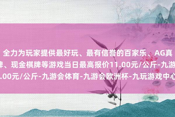 全力为玩家提供最好玩、最有信誉的百家乐、AG真人娱乐游戏、在线棋牌、现金棋牌等游戏当日最高报价11.00元/公斤-九游会体育-九游会欧洲杯-九玩游戏中心官网