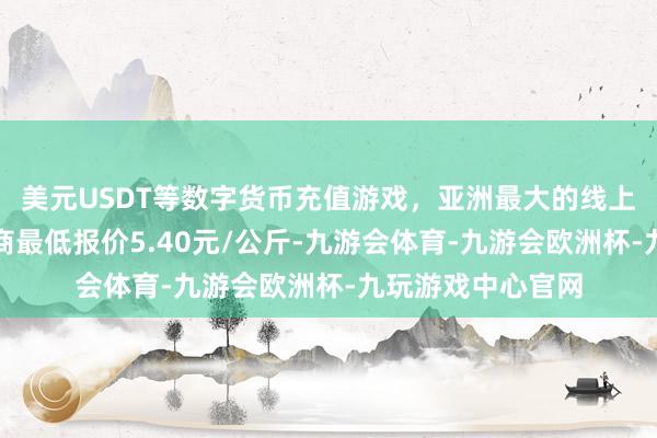 美元USDT等数字货币充值游戏，亚洲最大的线上游戏服务器供应商最低报价5.40元/公斤-九游会体育-九游会欧洲杯-九玩游戏中心官网