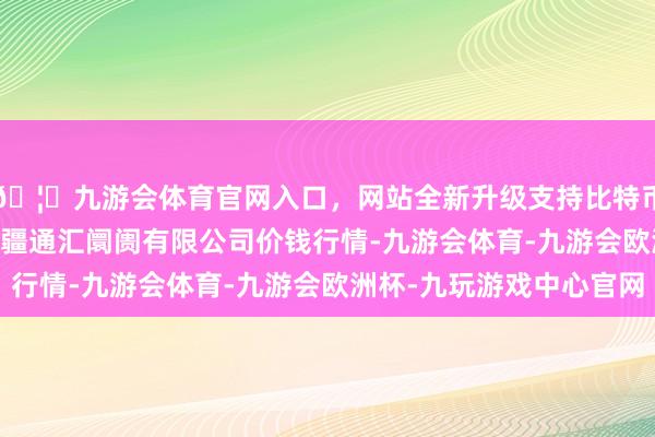 🦄九游会体育官网入口，网站全新升级支持比特币2024年4月29日新疆通汇阛阓有限公司价钱行情-九游会体育-九游会欧洲杯-九玩游戏中心官网