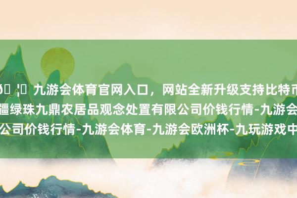 🦄九游会体育官网入口，网站全新升级支持比特币2024年4月29日新疆绿珠九鼎农居品观念处置有限公司价钱行情-九游会体育-九游会欧洲杯-九玩游戏中心官网