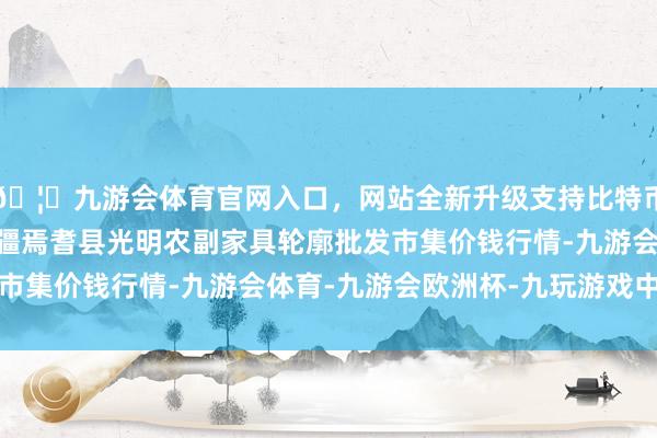 🦄九游会体育官网入口，网站全新升级支持比特币2024年4月29日新疆焉耆县光明农副家具轮廓批发市集价钱行情-九游会体育-九游会欧洲杯-九玩游戏中心官网