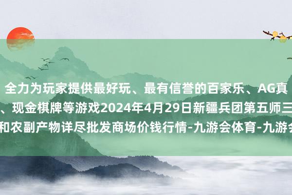 全力为玩家提供最好玩、最有信誉的百家乐、AG真人娱乐游戏、在线棋牌、现金棋牌等游戏2024年4月29日新疆兵团第五师三和农副产物详尽批发商场价钱行情-九游会体育-九游会欧洲杯-九玩游戏中心官网