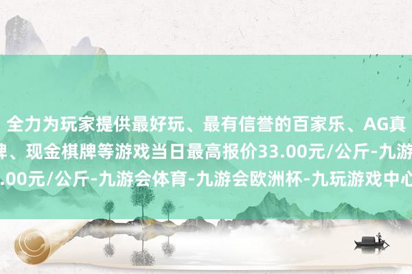 全力为玩家提供最好玩、最有信誉的百家乐、AG真人娱乐游戏、在线棋牌、现金棋牌等游戏当日最高报价33.00元/公斤-九游会体育-九游会欧洲杯-九玩游戏中心官网