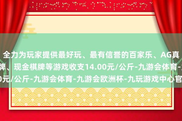 全力为玩家提供最好玩、最有信誉的百家乐、AG真人娱乐游戏、在线棋牌、现金棋牌等游戏收支14.00元/公斤-九游会体育-九游会欧洲杯-九玩游戏中心官网