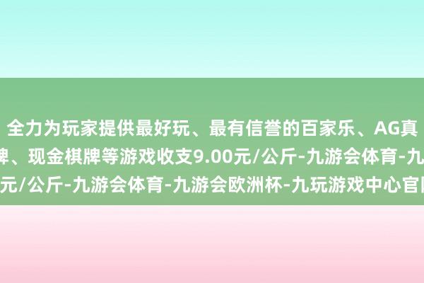 全力为玩家提供最好玩、最有信誉的百家乐、AG真人娱乐游戏、在线棋牌、现金棋牌等游戏收支9.00元/公斤-九游会体育-九游会欧洲杯-九玩游戏中心官网