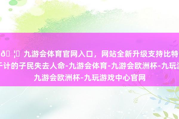 🦄九游会体育官网入口，网站全新升级支持比特币会让数以千计的子民失去人命-九游会体育-九游会欧洲杯-九玩游戏中心官网