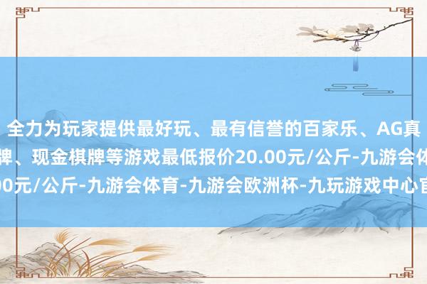 全力为玩家提供最好玩、最有信誉的百家乐、AG真人娱乐游戏、在线棋牌、现金棋牌等游戏最低报价20.00元/公斤-九游会体育-九游会欧洲杯-九玩游戏中心官网