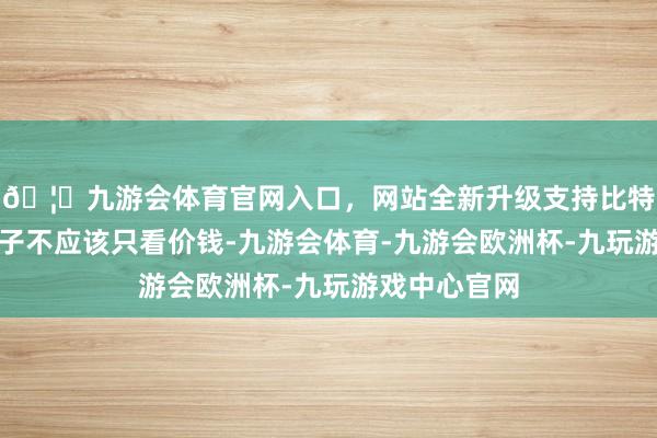 🦄九游会体育官网入口，网站全新升级支持比特币使用大模子不应该只看价钱-九游会体育-九游会欧洲杯-九玩游戏中心官网