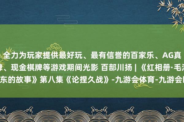 全力为玩家提供最好玩、最有信誉的百家乐、AG真人娱乐游戏、在线棋牌、现金棋牌等游戏期间光影 百部川扬 | 《红相册·毛泽东的故事》第八集《论捏久战》-九游会体育-九游会欧洲杯-九玩游戏中心官网