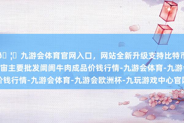 🦄九游会体育官网入口，网站全新升级支持比特币2024年5月26日宇宙主要批发阛阓牛肉成品价钱行情-九游会体育-九游会欧洲杯-九玩游戏中心官网