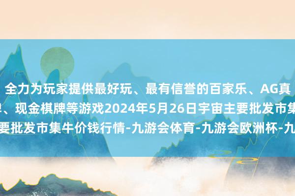 全力为玩家提供最好玩、最有信誉的百家乐、AG真人娱乐游戏、在线棋牌、现金棋牌等游戏2024年5月26日宇宙主要批发市集牛价钱行情-九游会体育-九游会欧洲杯-九玩游戏中心官网