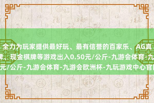 全力为玩家提供最好玩、最有信誉的百家乐、AG真人娱乐游戏、在线棋牌、现金棋牌等游戏出入0.50元/公斤-九游会体育-九游会欧洲杯-九玩游戏中心官网