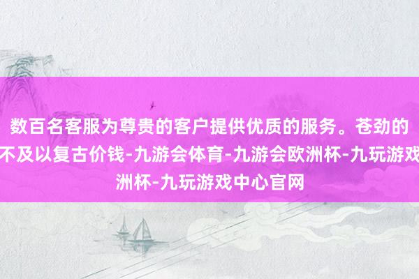 数百名客服为尊贵的客户提供优质的服务。苍劲的国际需求不及以复古价钱-九游会体育-九游会欧洲杯-九玩游戏中心官网