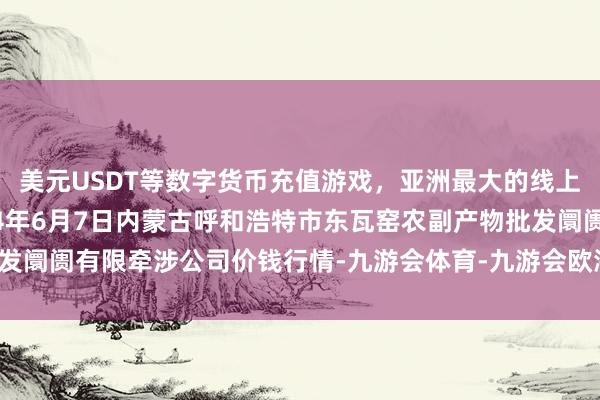 美元USDT等数字货币充值游戏，亚洲最大的线上游戏服务器供应商2024年6月7日内蒙古呼和浩特市东瓦窑农副产物批发阛阓有限牵涉公司价钱行情-九游会体育-九游会欧洲杯-九玩游戏中心官网