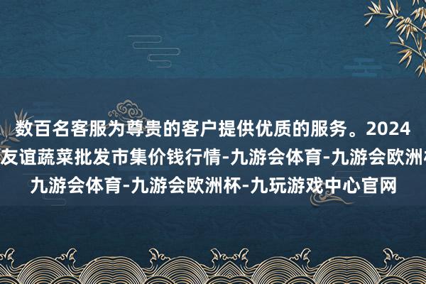 数百名客服为尊贵的客户提供优质的服务。2024年6月7日内蒙包头市友谊蔬菜批发市集价钱行情-九游会体育-九游会欧洲杯-九玩游戏中心官网