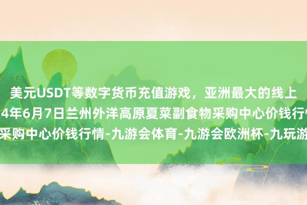 美元USDT等数字货币充值游戏，亚洲最大的线上游戏服务器供应商2024年6月7日兰州外洋高原夏菜副食物采购中心价钱行情-九游会体育-九游会欧洲杯-九玩游戏中心官网