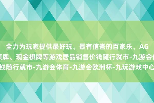 全力为玩家提供最好玩、最有信誉的百家乐、AG真人娱乐游戏、在线棋牌、现金棋牌等游戏居品销售价钱随行就市-九游会体育-九游会欧洲杯-九玩游戏中心官网