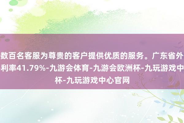 数百名客服为尊贵的客户提供优质的服务。广东省外业务毛利率41.79%-九游会体育-九游会欧洲杯-九玩游戏中心官网