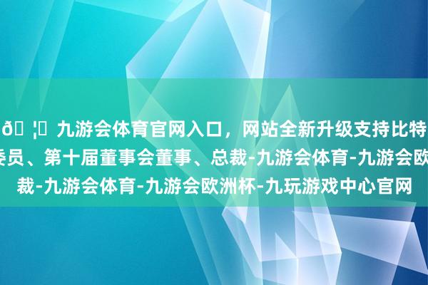 🦄九游会体育官网入口，网站全新升级支持比特币现任本公司党委委员、第十届董事会董事、总裁-九游会体育-九游会欧洲杯-九玩游戏中心官网