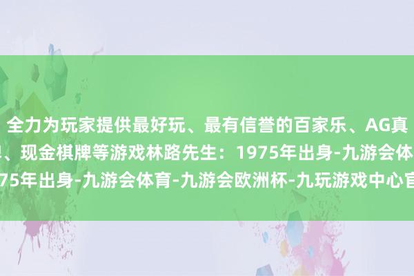 全力为玩家提供最好玩、最有信誉的百家乐、AG真人娱乐游戏、在线棋牌、现金棋牌等游戏林路先生：1975年出身-九游会体育-九游会欧洲杯-九玩游戏中心官网