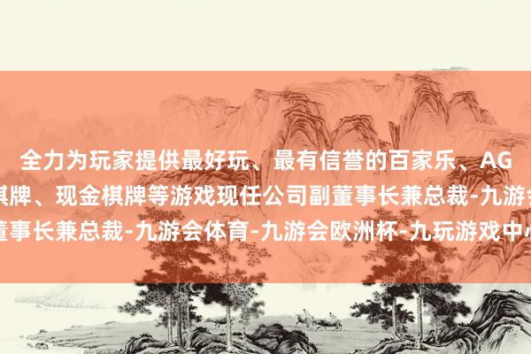 全力为玩家提供最好玩、最有信誉的百家乐、AG真人娱乐游戏、在线棋牌、现金棋牌等游戏现任公司副董事长兼总裁-九游会体育-九游会欧洲杯-九玩游戏中心官网