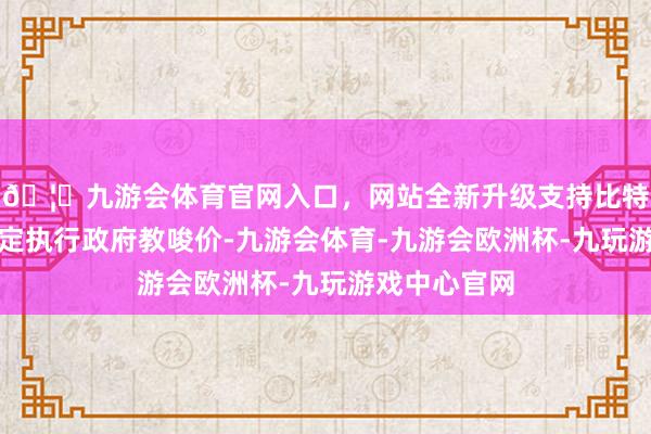 🦄九游会体育官网入口，网站全新升级支持比特币按干系划定执行政府教唆价-九游会体育-九游会欧洲杯-九玩游戏中心官网