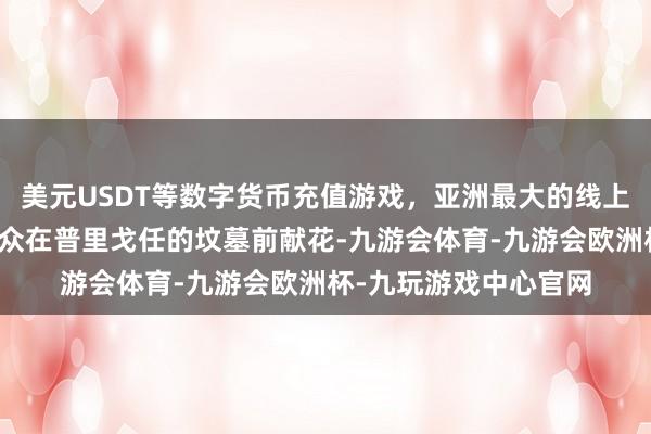 美元USDT等数字货币充值游戏，亚洲最大的线上游戏服务器供应商民众在普里戈任的坟墓前献花-九游会体育-九游会欧洲杯-九玩游戏中心官网