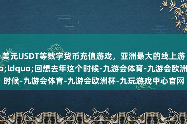 美元USDT等数字货币充值游戏，亚洲最大的线上游戏服务器供应商&ldquo;回想去年这个时候-九游会体育-九游会欧洲杯-九玩游戏中心官网