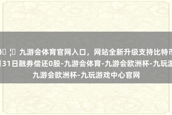 🦄九游会体育官网入口，网站全新升级支持比特币株冶集团7月31日融券偿还0股-九游会体育-九游会欧洲杯-九玩游戏中心官网