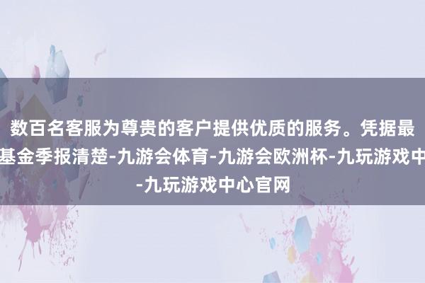 数百名客服为尊贵的客户提供优质的服务。凭据最新一期基金季报清楚-九游会体育-九游会欧洲杯-九玩游戏中心官网